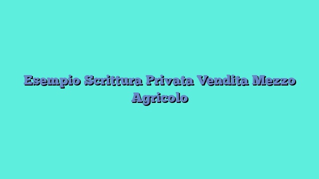 Esempio Scrittura Privata Vendita Mezzo Agricolo